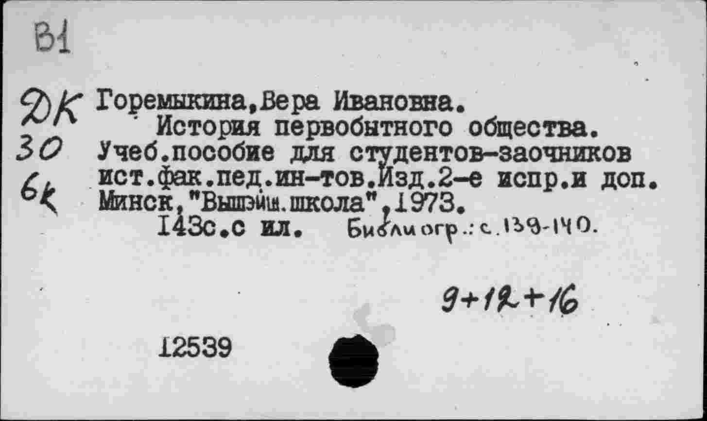 ﻿Bi
Горемыкина,Вера Ивановна.
' История первобытного общества.
60 Учеб.пособие для студентов-заочников
Z,	ист.фак.пед.ин-тов.Изд.2-е испр.и доп
Минск. "Вышжм. школа". 1973.
143с.С ИЛ. Бмблиогр..с..1Ь<д-1ЧО.

12539